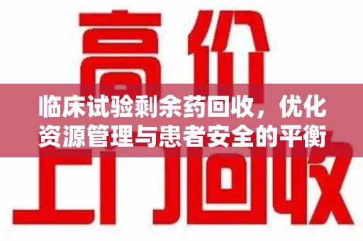 泉州临床试验剩余药回收，优化资源管理与患者安全的平衡点