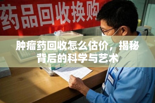 泉州肿瘤药回收怎么估价，揭秘背后的科学与艺术