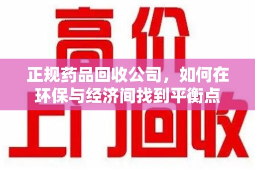 泉州正规药品回收公司，如何在环保与经济间找到平衡点