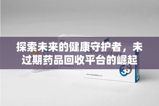 泉州探索未来的健康守护者，未过期药品回收平台的崛起