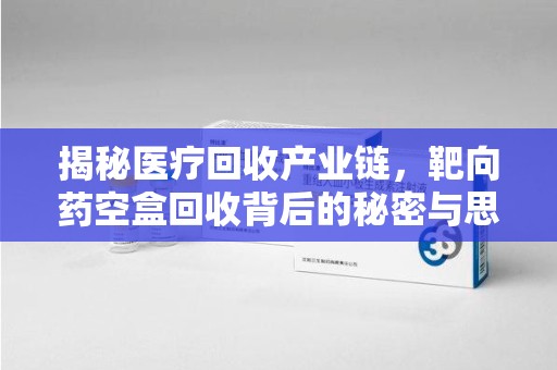 泉州揭秘医疗回收产业链，靶向药空盒回收背后的秘密与思考