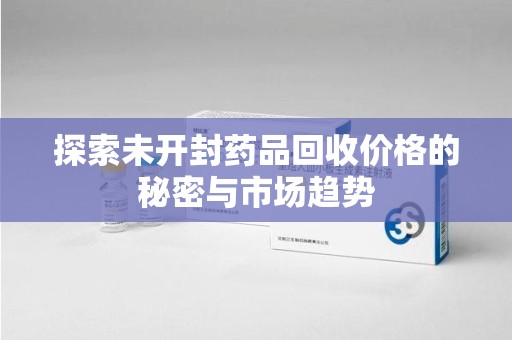泉州探索未开封药品回收价格的秘密与市场趋势