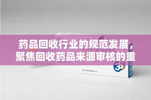泉州药品回收行业的规范发展，聚焦回收药品来源审核的重要性
