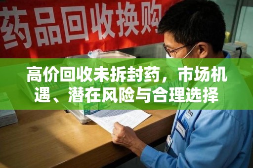 泉州高价回收未拆封药，市场机遇、潜在风险与合理选择
