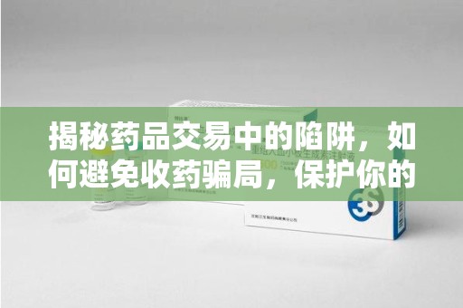 泉州揭秘药品交易中的陷阱，如何避免收药骗局，保护你的健康与财产