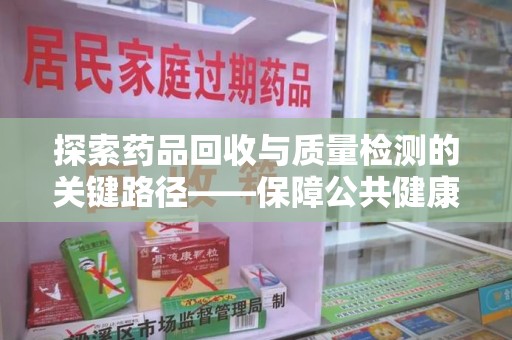 泉州探索药品回收与质量检测的关键路径——保障公共健康的新思路
