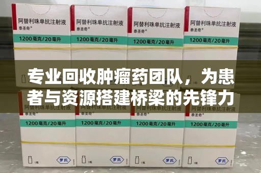 泉州专业回收肿瘤药团队，为患者与资源搭建桥梁的先锋力量