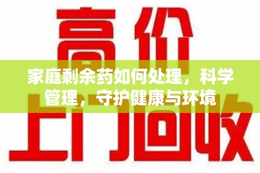 泉州家庭剩余药如何处理，科学管理，守护健康与环境