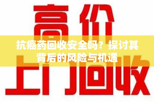 泉州抗癌药回收安全吗？探讨其背后的风险与机遇
