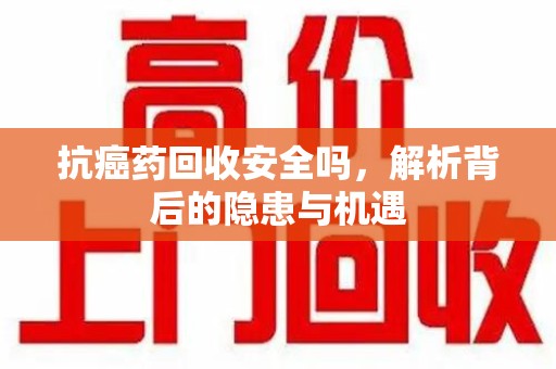 泉州抗癌药回收安全吗，解析背后的隐患与机遇