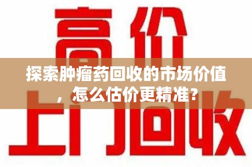 泉州探索肿瘤药回收的市场价值，怎么估价更精准？