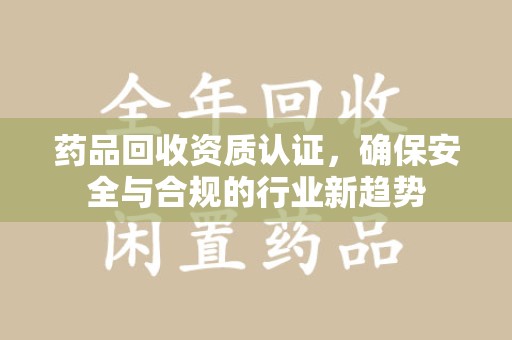 泉州药品回收资质认证，确保安全与合规的行业新趋势