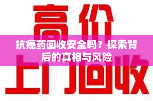 泉州抗癌药回收安全吗？探索背后的真相与风险