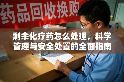 泉州剩余化疗药怎么处理，科学管理与安全处置的全面指南