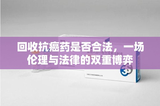泉州回收抗癌药是否合法，一场伦理与法律的双重博弈