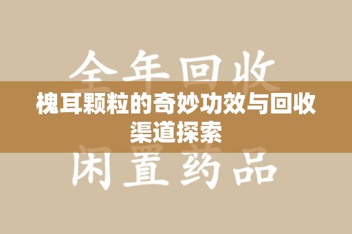 泉州槐耳颗粒的奇妙功效与回收渠道探索