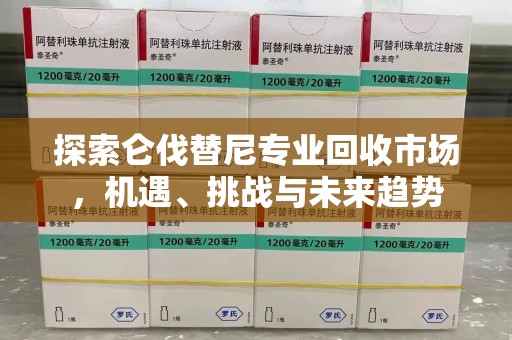 泉州探索仑伐替尼专业回收市场，机遇、挑战与未来趋势