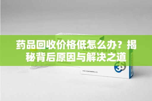 泉州药品回收价格低怎么办？揭秘背后原因与解决之道