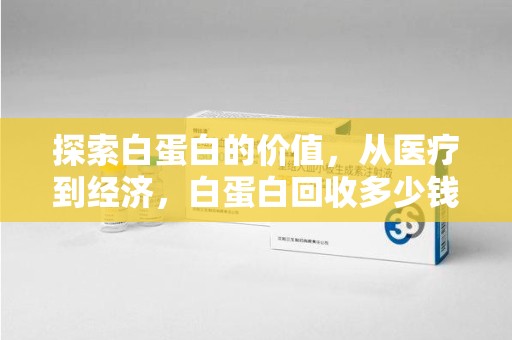 泉州探索白蛋白的价值，从医疗到经济，白蛋白回收多少钱的奥秘