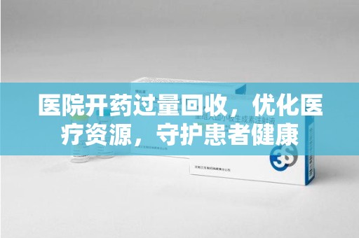 泉州医院开药过量回收，优化医疗资源，守护患者健康