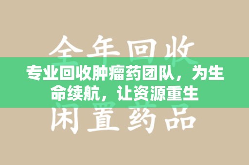 泉州专业回收肿瘤药团队，为生命续航，让资源重生