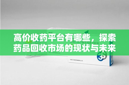 泉州高价收药平台有哪些，探索药品回收市场的现状与未来