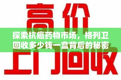 泉州探索抗癌药物市场，格列卫回收多少钱一盒背后的秘密与价值